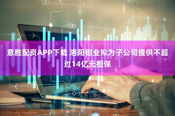 意胜配资APP下载 洛阳钼业拟为子公司提供不超过14亿元担保