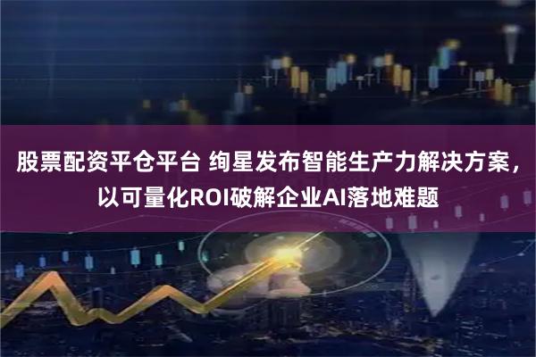 股票配资平仓平台 绚星发布智能生产力解决方案，以可量化ROI破解企业AI落地难题