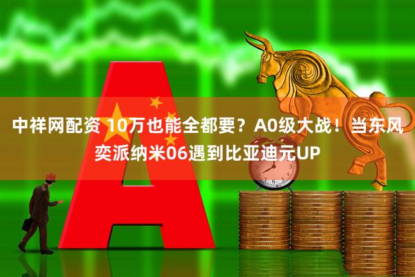 中祥网配资 10万也能全都要？A0级大战！当东风奕派纳米06遇到比亚迪元UP