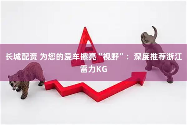 长城配资 为您的爱车擦亮“视野”：深度推荐浙江雷力KG