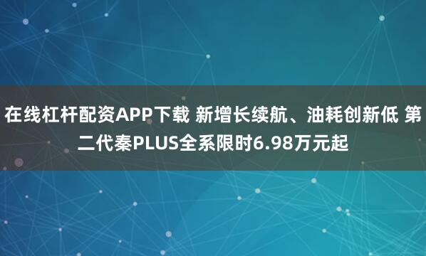 在线杠杆配资APP下载 新增长续航、油耗创新低 第二代秦PLUS全系限时6.98万元起
