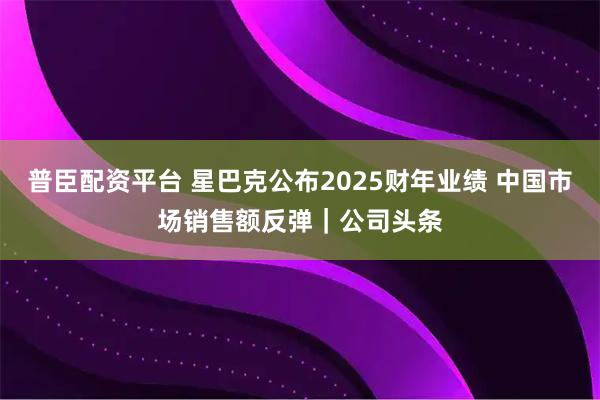 普臣配资平台 星巴克公布2025财年业绩 中国市场销售额反弹｜公司头条