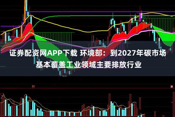 证券配资网APP下载 环境部：到2027年碳市场 基本覆盖工业领域主要排放行业