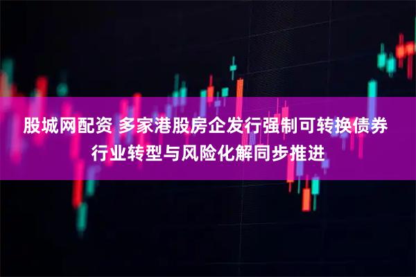 股城网配资 多家港股房企发行强制可转换债券 行业转型与风险化解同步推进