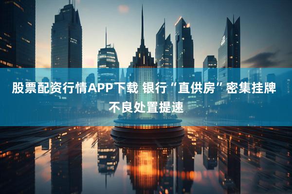 股票配资行情APP下载 银行“直供房”密集挂牌 不良处置提速