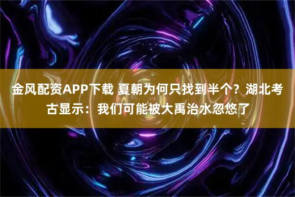 金风配资APP下载 夏朝为何只找到半个？湖北考古显示：我们可能被大禹治水忽悠了
