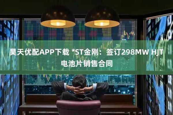 昊天优配APP下载 *ST金刚：签订298MW HJT电池片销售合同
