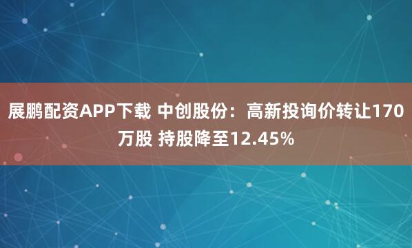展鹏配资APP下载 中创股份：高新投询价转让170万股 持股降至12.45%