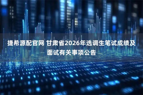 捷希源配官网 甘肃省2026年选调生笔试成绩及面试有关事项公告