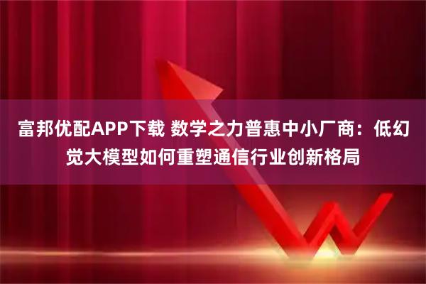 富邦优配APP下载 数学之力普惠中小厂商：低幻觉大模型如何重塑通信行业创新格局
