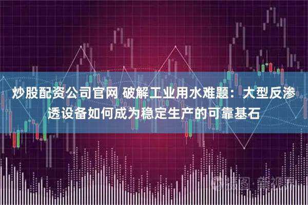 炒股配资公司官网 破解工业用水难题：大型反渗透设备如何成为稳定生产的可靠基石