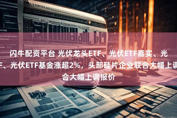 闪牛配资平台 光伏龙头ETF、光伏ETF嘉实、光伏ETF、光伏ETF基金涨超2%,头部硅片企业联合大幅上调报价
