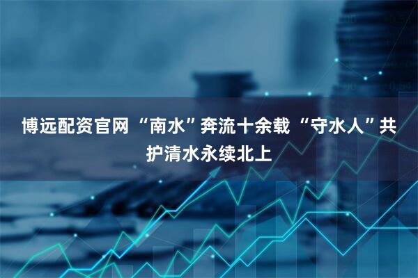 博远配资官网 “南水”奔流十余载 “守水人”共护清水永续北上