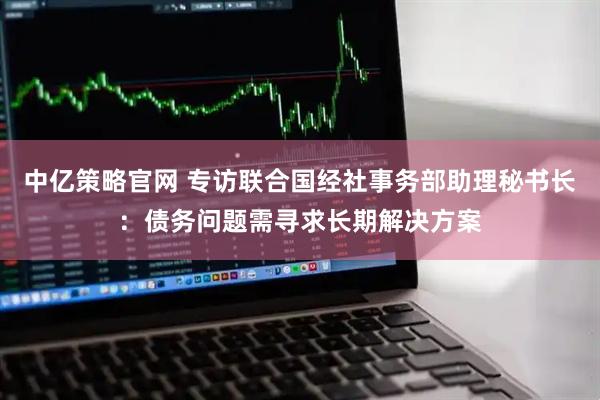 中亿策略官网 专访联合国经社事务部助理秘书长：债务问题需寻求长期解决方案