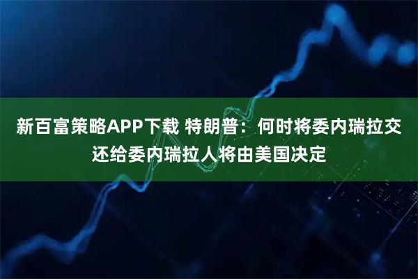 新百富策略APP下载 特朗普：何时将委内瑞拉交还给委内瑞拉人将由美国决定