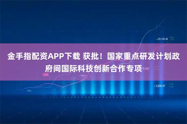 金手指配资APP下载 获批！国家重点研发计划政府间国际科技创新合作专项