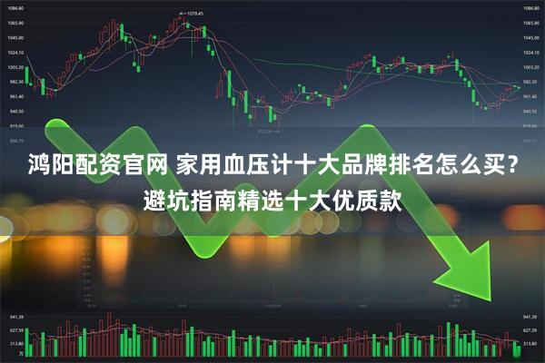 鸿阳配资官网 家用血压计十大品牌排名怎么买？避坑指南精选十大优质款