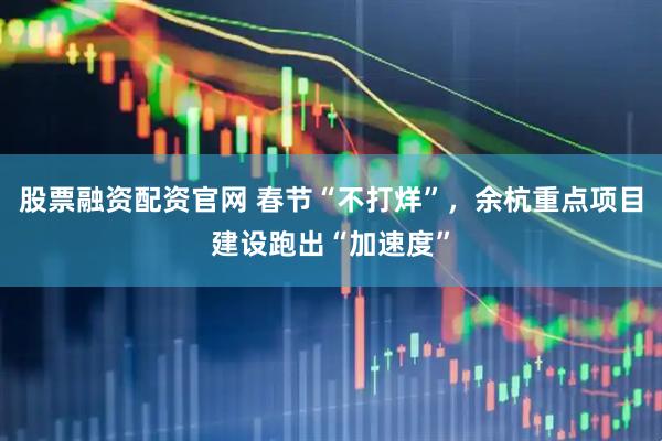 股票融资配资官网 春节“不打烊”，余杭重点项目建设跑出“加速度”
