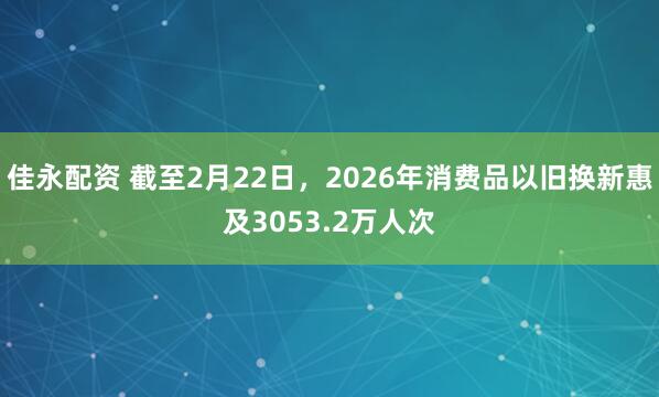 佳永配资 截至2月22日，2026年消费品以旧换新惠及3053.2万人次