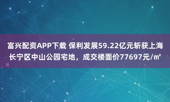 富兴配资APP下载 保利发展59.22亿元斩获上海长宁区中山公园宅地，成交楼面价77697元/㎡