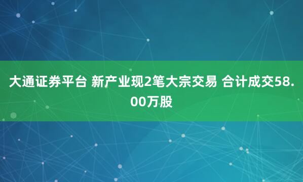 大通证券平台 新产业现2笔大宗交易 合计成交58.00万股