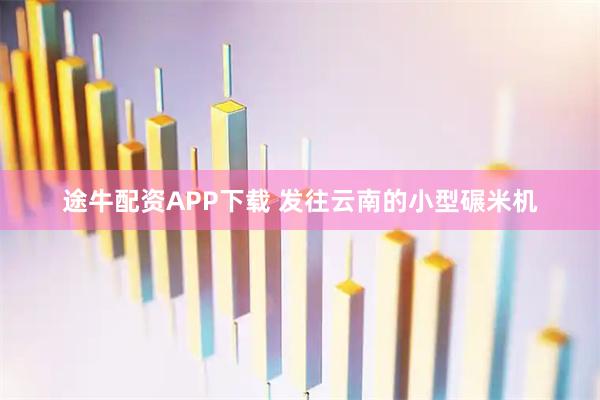 途牛配资APP下载 发往云南的小型碾米机