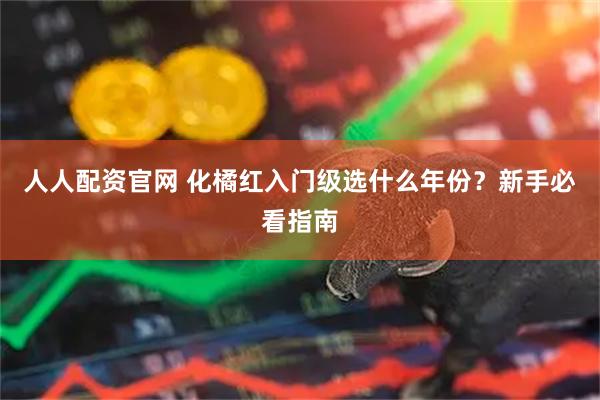 人人配资官网 化橘红入门级选什么年份？新手必看指南