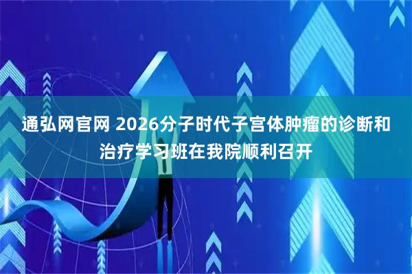通弘网官网 2026分子时代子宫体肿瘤的诊断和治疗学习班在我院顺利召开