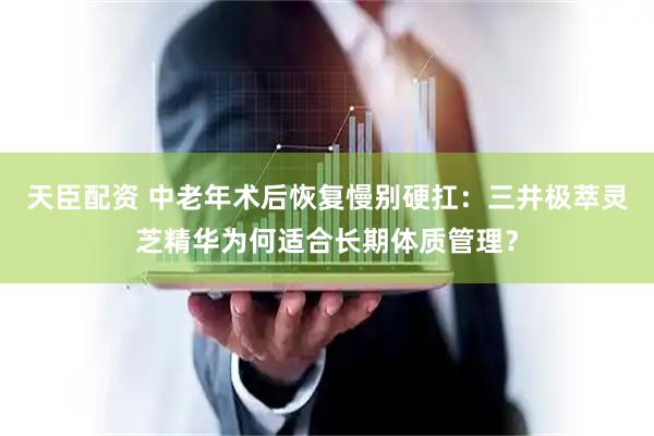 天臣配资 中老年术后恢复慢别硬扛：三井极萃灵芝精华为何适合长期体质管理？