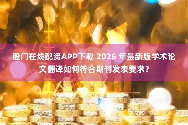 股门在线配资APP下载 2026 年最新版学术论文翻译如何符合期刊发表要求？