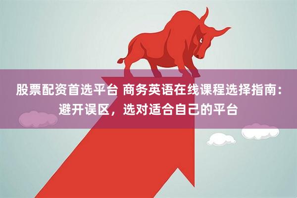 股票配资首选平台 商务英语在线课程选择指南:避开误区,选对适合自己的平台